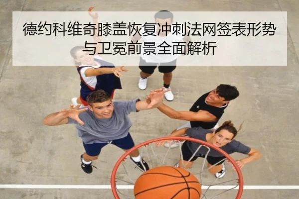 德约科维奇膝盖恢复冲刺法网签表形势与卫冕前景全面解析