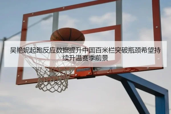 吴艳妮起跑反应数据提升中国百米栏突破瓶颈希望持续升温赛季前景